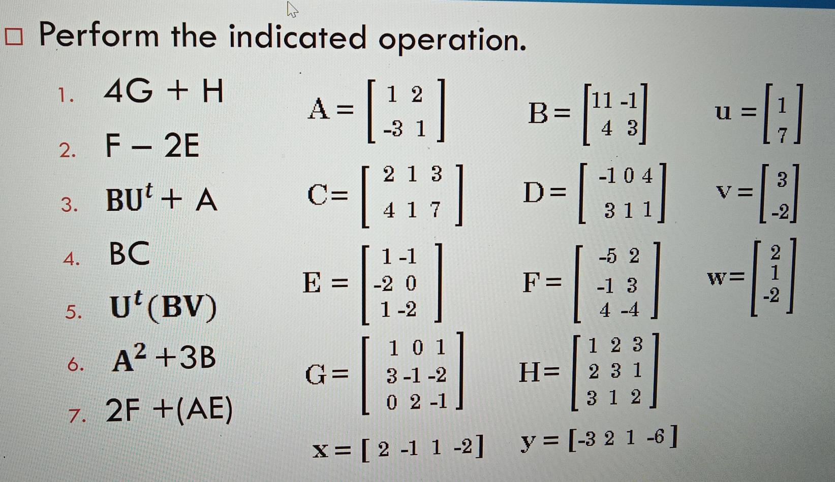 Perform the indicated operation. 
1. 4G+H
2. F-2E
A=beginbmatrix 1&2 -3&1endbmatrix
B=beginbmatrix 11-1 43endbmatrix
u=beginbmatrix 1 7endbmatrix
3. BU^t+A
C=beginbmatrix 213 417endbmatrix D=beginbmatrix -104 311endbmatrix V=beginbmatrix 3 -2endbmatrix
4. BC
5. U^t(BV)
E=beginbmatrix 1-1 -2&0 1-2endbmatrix
F=beginbmatrix -5&2 -1&3 4&-4endbmatrix w=beginbmatrix 2 1 -2endbmatrix
6. A^2+3B
7. 2F+(AE)
G=beginbmatrix 1&0&1 3-1&-2 0&2&-1endbmatrix H=beginbmatrix 1&2&3 2&3&1 3&1&2endbmatrix
x=[2-11-2] y=[-321-6]