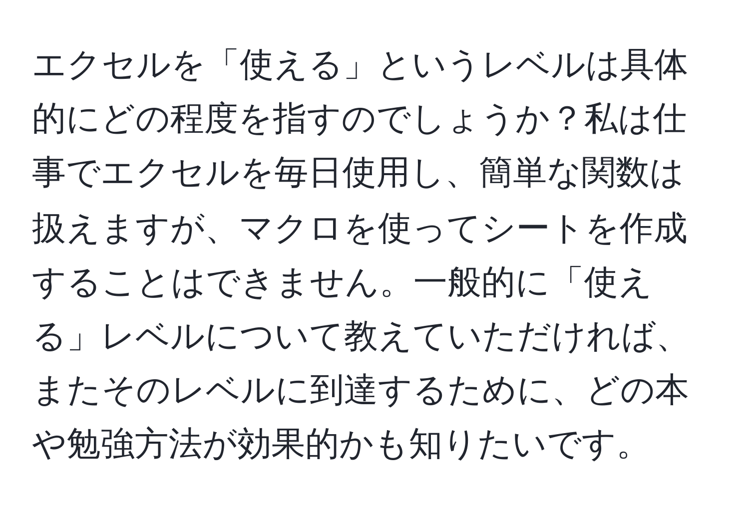 エクセルを「使える」というレベルは具体的にどの程度を指すのでしょうか？私は仕事でエクセルを毎日使用し、簡単な関数は扱えますが、マクロを使ってシートを作成することはできません。一般的に「使える」レベルについて教えていただければ、またそのレベルに到達するために、どの本や勉強方法が効果的かも知りたいです。