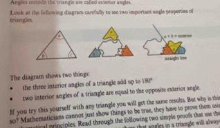 Angles outside the triangle are called exterior angles 
Look at the following diagram carefully to see two important angle properties of 
triangles 
=erioe
a+b=
straight line 
The diagram shows two things: 
the three interior angles of a triangle add up to 180°
two interior angles of a triangle are equal to the opposite exterior angle. 
If you try this yourself with any triangle you will get the same results. But why is this 
so? Mathematicians cannot just show things to be true, they have to prove them usir 
matical principles. Read through the following two simple proofs that use the 
hat ngles in a triangle will alway.