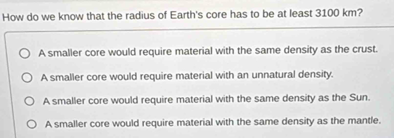 How do we know that the radius of Earth's core has to be at least 3100 km?
A smaller core would require material with the same density as the crust.
A smaller core would require material with an unnatural density.
A smaller core would require material with the same density as the Sun.
A smaller core would require material with the same density as the mantle.