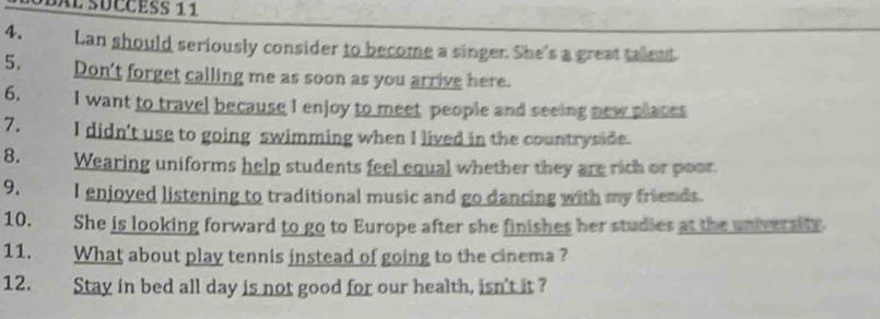 Lan should seriously consider to become a singer. She's a great tallent. 
5. Don't forget calling me as soon as you arrive here. 
6. I want to travel because I enjoy to meet people and seeing new places 
7. I didn't use to going swimming when I lived in the countryside. 
8. Wearing uniforms help students feel equal whether they are rich or poor. 
9. I enjoyed listening to traditional music and go dancing with my friends. 
10. She is looking forward to go to Europe after she finishes her studies at the university 
11. What about play tennis instead of going to the cinema ? 
12. Stay in bed all day is not good for our health, isn't it ?