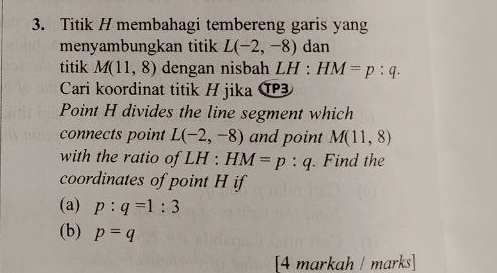 Titik H membahagi tembereng garis yang 
menyambungkan titik L(-2,-8) dan 
titik M(11,8) dengan nisbah LH:HM=p:q. 
Cari koordinat titik H jika ⑰ 
Point H divides the line segment which 
connects point L(-2,-8) and point M(11,8)
with the ratio of LH : HM=p:q. Find the 
coordinates of point H if 
(a) p:q=1:3
(b) p=q
[4 markah / marks]