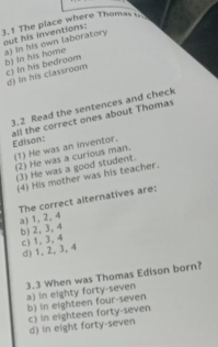 3.1 The place where Thomas 
out his inventions: a) in his own laboratory
b) In his home c) In his bedroom
d) In his classroom
3.2 Read the sentences and check
all the correct ones about Thomas Edison:
(1) He was an inventor.
(2) He was a curious man. (3) He was a good student.
(4) His mother was his teacher.
The correct alternatives are:
a) 1, 2, 4
b) 2, 3, 4 c) 1, 3, 4
d) 1, 2, 3, 4
3.3 When was Thomas Edison born? a) In eighty forty-seven
b) in eighteen four-seven
c) in eighteen forty-seven
d) in eight forty-seven