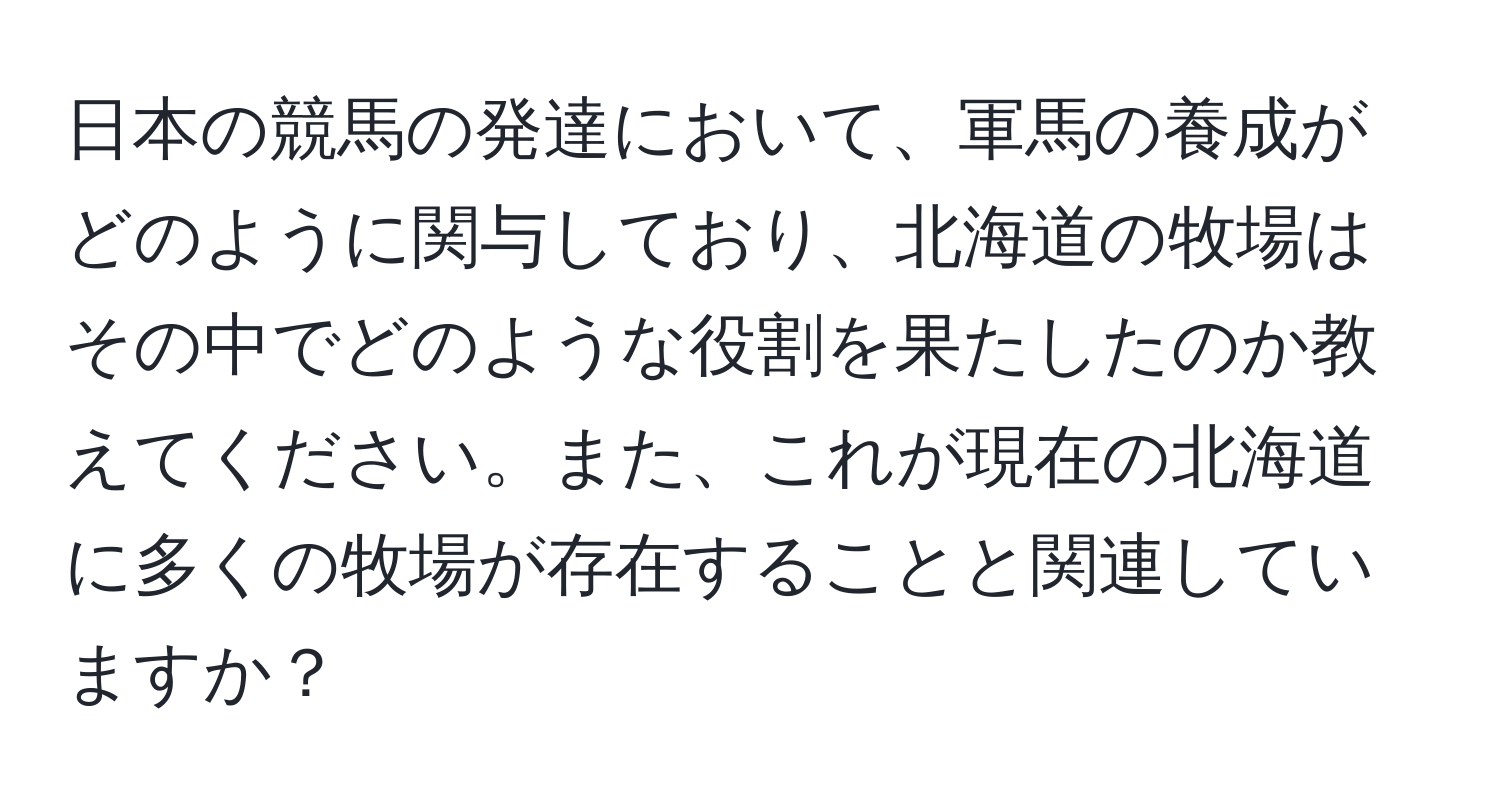 日本の競馬の発達において、軍馬の養成がどのように関与しており、北海道の牧場はその中でどのような役割を果たしたのか教えてください。また、これが現在の北海道に多くの牧場が存在することと関連していますか？