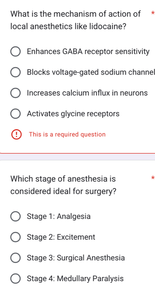 What is the mechanism of action of *
local anesthetics like lidocaine?
Enhances GABA receptor sensitivity
Blocks voltage-gated sodium channel
Increases calcium influx in neurons
Activates glycine receptors
This is a required question
Which stage of anesthesia is
*
considered ideal for surgery?
Stage 1: Analgesia
Stage 2: Excitement
Stage 3: Surgical Anesthesia
Stage 4: Medullary Paralysis