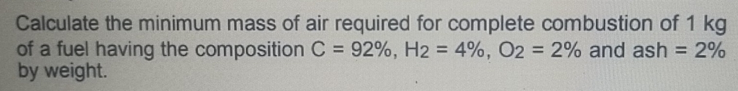 Calculate the minimum mass of air required for complete combustion of 1 kg
of a fuel having the composition C=92% , H_2=4% , O_2=2% and ash=2%
by weight.