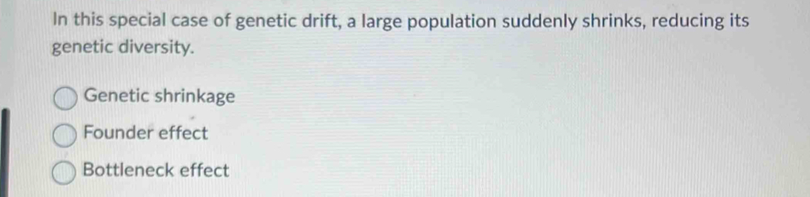 In this special case of genetic drift, a large population suddenly shrinks, reducing its
genetic diversity.
Genetic shrinkage
Founder effect
Bottleneck effect