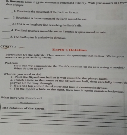 Directions: Draw it the statement is correct and if not . Write your answers on a separ 
sheet of paper. 
_1. Rotation is the movement of the Earth on its axis. 
_2. Revolution is the movement of the Earth around the sun. 
_3. Orbit is an imaginary line describing the Earth's tilt. 
_4. The Earth revolves around the sun as it rotates or spins around its axis. 
_5. The Earth spins in a clockwise direction. 
CTTÇΙTY 2 Earth's Rotation 
Directions: Do the activity. Then answer the questions that follow. Write your 
answers on your activity sheets. 
Problem: How can we demonstrate the Earth's rotation on its axis using a model? 
What do you need? 
What do you need to do? 1. Paint the Styrofoam ball so it will resemble the planet Earth. 
2. Punch a hole in the center of the Styrofoam ball, then carefully insert th 
skewer all the way through. 
3. Hold the top end of the skewer and turn it counterclockwise. 
4. Tilt the model a little to the right, then turn it again counterclockwise. 
What have you found out? 
_ 
_ 
The rotation of the Earth 
_ 
_ 
_ 
_