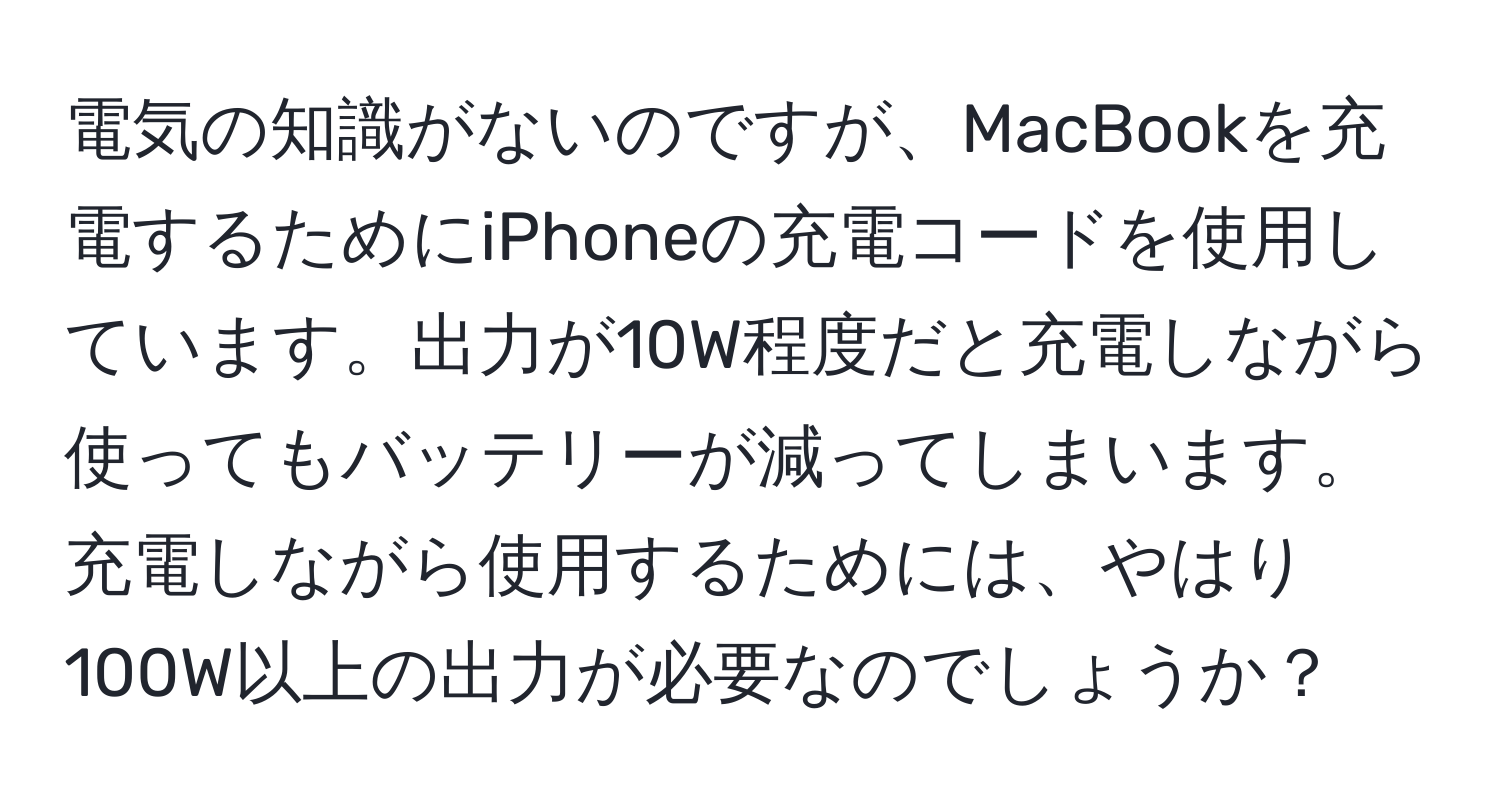 電気の知識がないのですが、MacBookを充電するためにiPhoneの充電コードを使用しています。出力が10W程度だと充電しながら使ってもバッテリーが減ってしまいます。充電しながら使用するためには、やはり100W以上の出力が必要なのでしょうか？