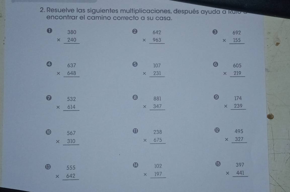 Resuelve las siguientes multiplicaciones, después ayuda a Rulo 
encontrar el camino correcto a su casa. 
① beginarrayr 380 * 240 hline endarray
② beginarrayr 642 * 963 hline endarray
③ beginarrayr 692 * 155 hline endarray
④ beginarrayr 637 * 648 hline endarray
5 beginarrayr 107 * 231 hline endarray
⑥ beginarrayr 605 * 219 hline endarray
⑦ beginarrayr 532 * 614 hline endarray
8 beginarrayr 881 * 347 hline endarray
9 beginarrayr 174 * 239 hline endarray
⑩ beginarrayr 567 * 310 hline endarray
⑪ beginarrayr 238 * 675 hline endarray
⑫ beginarrayr 495 * 327 hline endarray
⑬ beginarrayr 555 * 642 hline endarray
⑭ beginarrayr 102 * 197 hline endarray
⑮ beginarrayr 397 * 441 hline endarray