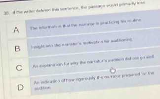 If the writer deleted this sentence, the passage would primarily lose
A The information that the narrator is practicing his routine
B Insight into the narrator's motivation for auditioning
C An explanation for why the narrator's audition did not go well
An indication of how rigorously the narrator prepared for the
D audition