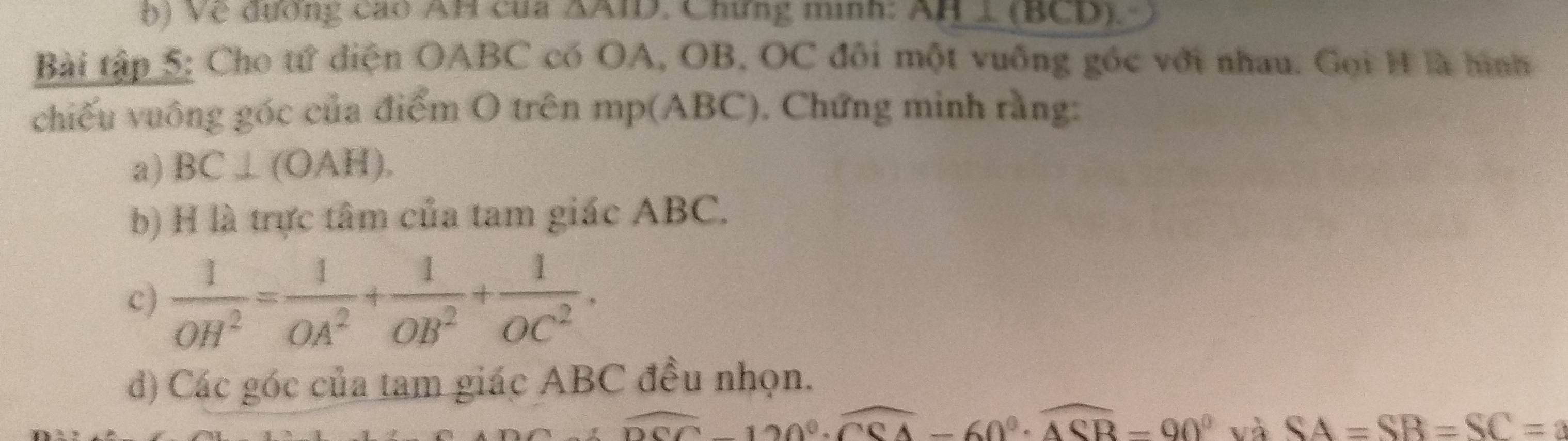 Về đương cao AH của ΔAID. Chứng minh: a AH⊥ (BCD)
Bài tập 5: Cho tử diện OABC có OA, OB, OC đôi một vuống gốc với nhau. Gọi H là hình 
chiếu vuông góc của điểm O trên mp(ABC), Chứng minh rằng: 
a) BC⊥ (OAH). 
b) H là trực tâm của tam giác ABC. 
c)  1/OH^2 = 1/OA^2 + 1/OB^2 + 1/OC^2 . 
d) Các góc của tam giác ABC đều nhọn.
overline DCC-120°· overline CCA-60°· overline ACB-90° và SA=SB=SC=