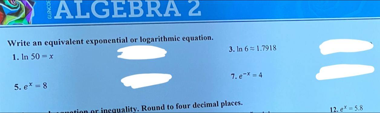 ALGEBRA 2 
Write an equivalent exponential or logarithmic equation. 
3. ln 6approx 1.7918
1. ln 50=x
5. e^x=8 7. e^(-x)=4
tion or inequality. Round to four decimal places. 12. e^x=5.8