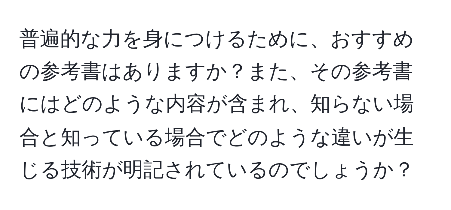 普遍的な力を身につけるために、おすすめの参考書はありますか？また、その参考書にはどのような内容が含まれ、知らない場合と知っている場合でどのような違いが生じる技術が明記されているのでしょうか？