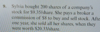 Sylvia bought 200 shares of a company’s 
stock for $9.35 /share. She pays a broker a 
commission of $8 to buy and sell stock. Afte 
one year, she sold all her shares, when they 
were worth $20.33 /share.