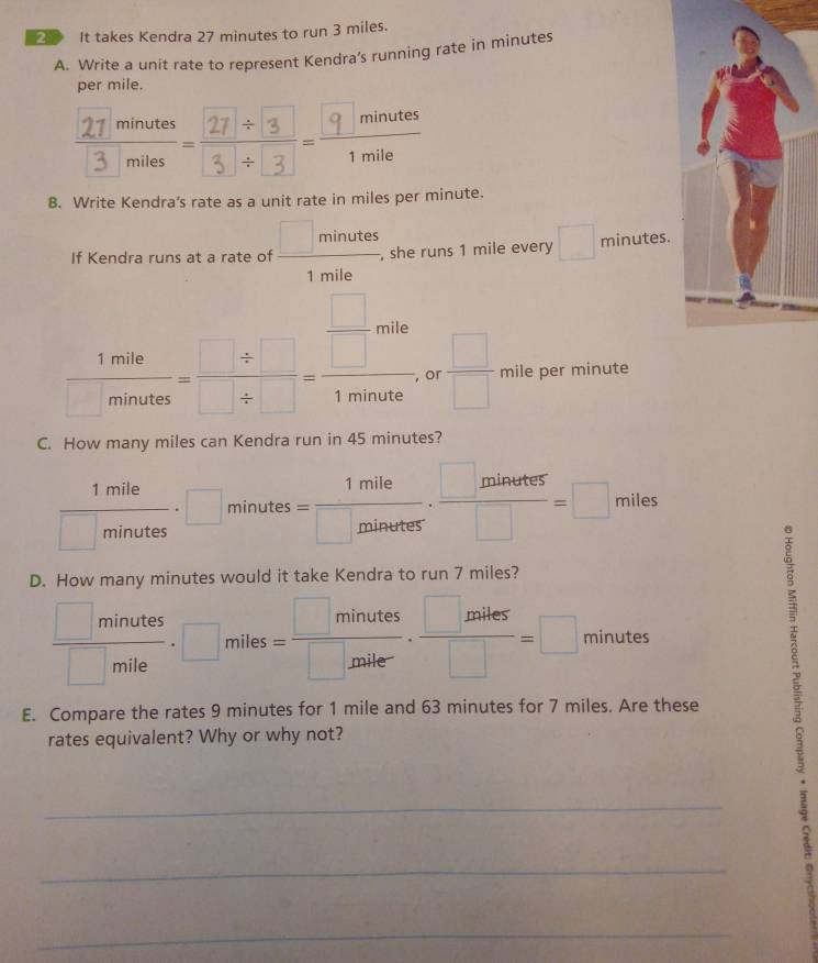 ② It takes Kendra 27 minutes to run 3 miles. 
A. Write a unit rate to represent Kendra’s running rate in minutes
per mile. 
B. Write Kendra's rate as a unit rate in miles per minute. 
If Kendra runs at a rate of  □ minutes/1mile  she runs 1 mile every □ minutes.
 1mile/minates = (□ / □ )/□ / □  = □ /1minate  or  □ /□   mile per minute
C. How many miles can Kendra run in 45 minutes?
 1mile/□ minutes · □ minutes= 1mile/□ minutes ·  □ minutes/□  =□ miles
D. How many minutes would it take Kendra to run 7 miles?
 □ minutes/□ mile · □ miles= □ minutes/□ miler ·  □ miles/□  =□ minutes
E. Compare the rates 9 minutes for 1 mile and 63 minutes for 7 miles. Are these 
rates equivalent? Why or why not? 
_ 
_ 
_