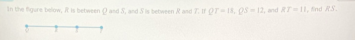 In the figure below, R is between Q and S, and S is between R and T. If QT=18, QS=12 , and RT=11 , find RS.
R s T