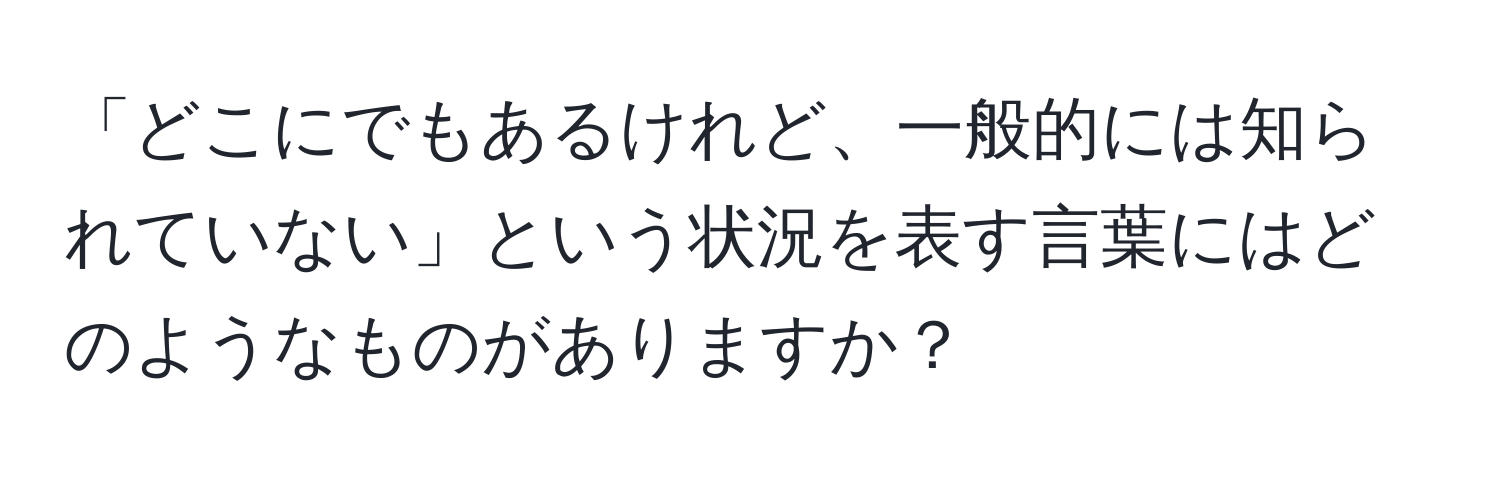 「どこにでもあるけれど、一般的には知られていない」という状況を表す言葉にはどのようなものがありますか？