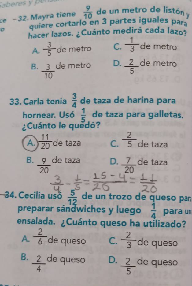 Saberes y pen
ce ~32. Mayra tiene  9/10  de un metro de listón y
quiere cortarlo en 3 partes iguales para
hacer lazos. ¿Cuánto medirá cada lazo?
A.  3/5  de metro C.  1/3  de metro
B.  3/10  de metro D.  2/5  de metro
33. Carla tenía  3/4  de taza de harina para
hornear. Usó  1/5  de taza para galletas.
¿Cuánto le quedó?
A.  11/20  de taza C.  2/5  de taza
B.  9/20  de taza D.  7/20  de taza
34. Cecilia usó  5/12  de un trozo de queso pará
preparar sándwiches y luego  1/4  para un
ensalada. ¿Cuánto queso ha utilizado?
A.  2/6  de queso C.  2/3  de queso
B.  2/4  de queso D.  2/5  de queso