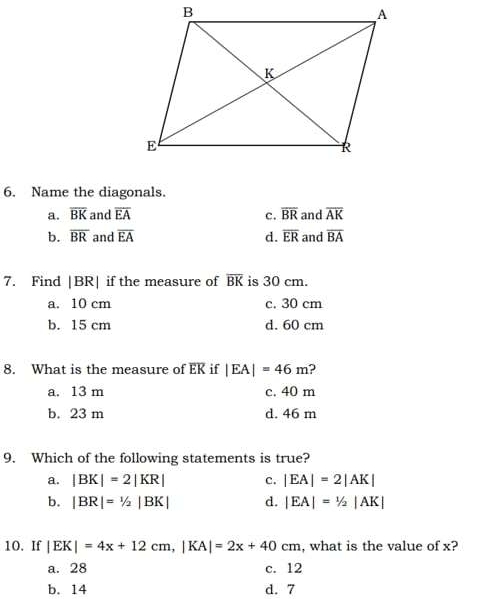 Name the diagonals.
a. overline BK and overline EA c. overline BR and overline AK
b. overline BR and overline EA d. overline ER and overline BA
7. Find | BR| if the measure of overline BK is 30 cm.
a. 10 cm c. 30 cm
b. 15 cm d. 60 cm
8. What is the measure of EK if |EA|=46m ?
a. 13 m c. 40 m
b. 23 m d. 46 m
9. Which of the following statements is true?
a. |BK|=2|KR| c. |EA|=2|AK|
b. |BR|=1/2|BK| d. |EA|=1/2|AK|
10. If |EK|=4x+12cm, |KA|=2x+40cm , what is the value of x?
a. 28 c. 12
b. 14 d. 7