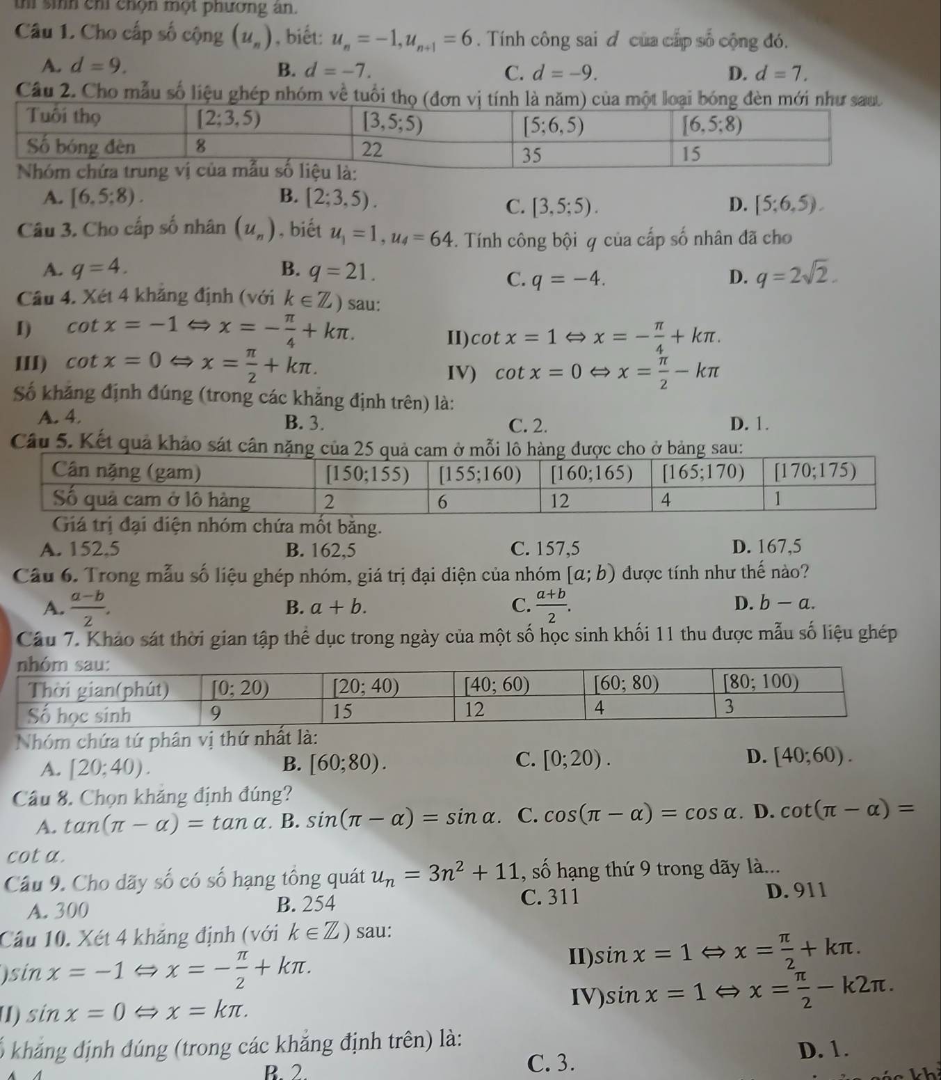 sih chỉ chọn một phương an.
Câu 1. Cho cấp số cộng (u_n) , biết: u_n=-1,u_n+1=6. Tính công sai đ của cấp số cộng đó.
A. d=9. B. d=-7. C. d=-9. D. d=7.
Câu 2. Cho mẫu số liệu ghép nhóm về tuổi
A. [6.5:8). B. [2;3,5).
C. [3,5;5). D. [5;6,5).
Câu 3. Cho cấp số nhân (u_n) , biết u_1=1,u_4=64. Tính công bội q của cấp số nhân đã cho
A. q=4. B. q=21. q=2sqrt(2).
C. q=-4. D.
Câu 4. Xét 4 khăng định (với k∈ Z) sau:
I) cot x=-1Leftrightarrow x=- π /4 +kπ .
II) cot x=1Leftrightarrow x=- π /4 +kπ .
III) cot x=0Leftrightarrow x= π /2 +kπ . IV) cot x=0 Leftrightarrow x= π /2 -kπ

Số khăng định đúng (trong các khăng định trên) là:
A. 4. D. 1.
B. 3. C. 2.
Câu 5. Kết quả khảo sát cân n
diện nhóm chứa mốt băng.
A. 152,5 B. 162,5 C. 157,5 D. 167,5
Câu 6. Trong mẫu số liệu ghép nhóm, giá trị đại diện của nhóm [a;b) được tính như thế nào?
A.  (a-b)/2 .  (a+b)/2 .
B. a+b. C. D. b-a.
Câu 7. Kháo sát thời gian tập thể dục trong ngày của một số học sinh khối 11 thu được mẫu số liệu ghép
Nhóm chứa tứ phân vị thứ nhất là:
C.
A. [20;40). B. [60;80). [0;20). D. [40;60).
Câu 8. Chọn khăng định đúng?
A. tan (π -alpha )=tan alpha B. sin (π -alpha )=sin alpha C. cos (π -alpha )=cos alpha. D. cot (π -alpha )=
cot a.
Câu 9. Cho dãy số có số hạng tổng quát u_n=3n^2+11 , số hạng thứ 9 trong dãy là...
A. 300 B. 254 C. 311 D. 911
Câu 10. Xét 4 khảng định (với k∈ Z) sau:
)sin x=-1 x=- π /2 +kπ .
II) sin x=1Leftrightarrow x= π /2 +kπ .
IV)
U) sin x=0 x=kπ . sin x=1Leftrightarrow x= π /2 -k2π .
kháng định đúng (trong các khẳng định trên) là: D. 1.
B. 2 C. 3.