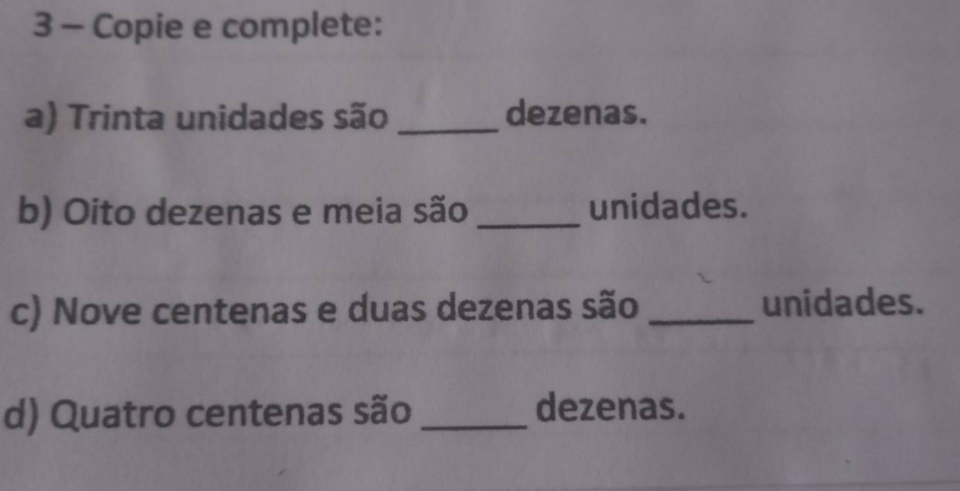 Copie e complete: 
a) Trinta unidades são _dezenas. 
b) Oito dezenas e meia são _unidades. 
c) Nove centenas e duas dezenas são_ 
unidades. 
d) Quatro centenas são _dezenas.