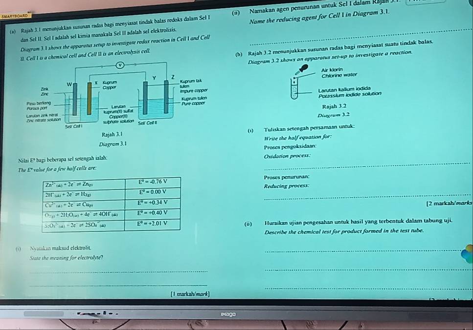 SMARTBOARD
(a) Rajah 3.1 menunjukkan susunan radas bagi menyiasat tindak balas redoks dalam Sel I (ii) Namakan agen penurunan untuk Sel I dalam Rajan .
dan Seł II. Sel I adalah sel kimia manakala Sel II adalah sel elektrolisis. Name the reducing agent for Cell 1 in Diagram 3.1.
Diagram 3.1 shows the apparatus setup to investigate redox reaction in Cell  and Cell
(b) Rajah 3.2 menunjukkan susunan radas bagi menyiasat suatu tindak balas.
Cell I is a chemical cell and Cell I is an electrolysis cell.
Diagram 3.2 shows on apparatus set-up to investigate a reaction.
Air Idorín
Chlorine water
Larutan Ialium iodida
Potassium iodide solution
Rajah 3.2
Diagrum 3.2
(1) Tuliskan setengäh persamaan unfuk:
Write the half equation for:
_
Nilai E° hagi beberapa sel setengah ialah: Proses pengoksidaan:
Oxidation process:
The E' I value for a few half cells are :
Proses penurunan:
Reducing process:
[2 markah/marks
(ü) Huraikan ujian pengesahan untuk hasil yang terbentuk dalam tabung uji.
Describe the chemical test for product formed in the test tube.
(1)  Nyatakan maksud elektrolit.
_
State the meaning for electrolyte?
_
_
_
_
[1 marksh/mark]
iMago