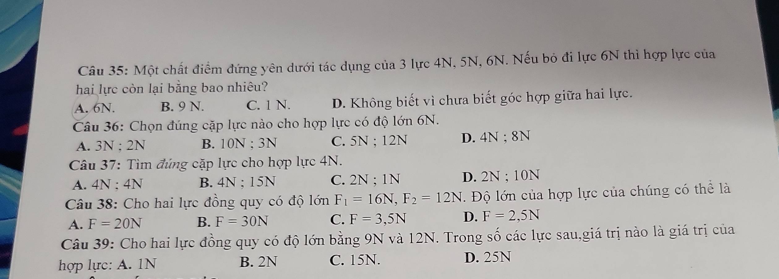 Một chất điểm đứng yên dưới tác dụng của 3 lực 4N, 5N, 6N. Nếu bỏ đi lực 6N thì hợp lực của
hai lực còn lại bằng bao nhiêu?
A. 6N. B. 9 N. C. 1 N. D. Không biết vì chưa biết góc hợp giữa hai lực.
Câu 36: Chọn đúng cặp lực nào cho hợp lực có độ lớn 6N.
A. 3N; 2N B. 10N; 3N C. 5N; 12N D. 4N; 8N
Câu 37: Tìm đúng cặp lực cho hợp lực 4N.
A. 4N; 4N B. 4N; 15N C. 2N; 1N D. 2N; 10N
Câu 38: Cho hai lực đồng quy có độ lớn F_1=16N, F_2=12N. Độ lớn của hợp lực của chúng có thể là
A. F=20N B. F=30N C. F=3,5N D. F=2,5N
Câu 39: Cho hai lực đồng quy có độ lớn bằng 9N và 12N. Trong số các lực sau,giá trị nào là giá trị của
B. 2N D. 25N
hợp lực: A. 1N C. 15N.