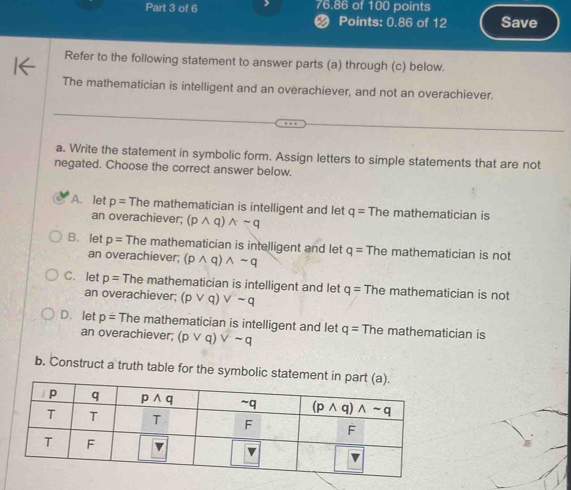 76.86 of 100 points
< Points: 0.86 of 12 Save
Refer to the following statement to answer parts (a) through (c) below.
The mathematician is intelligent and an overachiever, and not an overachiever.
a. Write the statement in symbolic form. Assign letters to simple statements that are not
negated. Choose the correct answer below.
 A. let p=Themath ematician is intelligent and let q= The mathematician is
an overachiever; (pwedge q)wedge sim q
B. let p= The mathematician is intelligent and let q= The mathematician is not
an overachiever; (pwedge q)wedge sim q
C. let p=The mathematician is intelligent and let q= The mathematician is not
an overachiever; (pvee q)vee sim q
D. let p=Them athematician is intelligent and let q= The mathematician is
an overachiever; (pvee q)vee sim q
b. Construct a truth table for the symbolic stateme