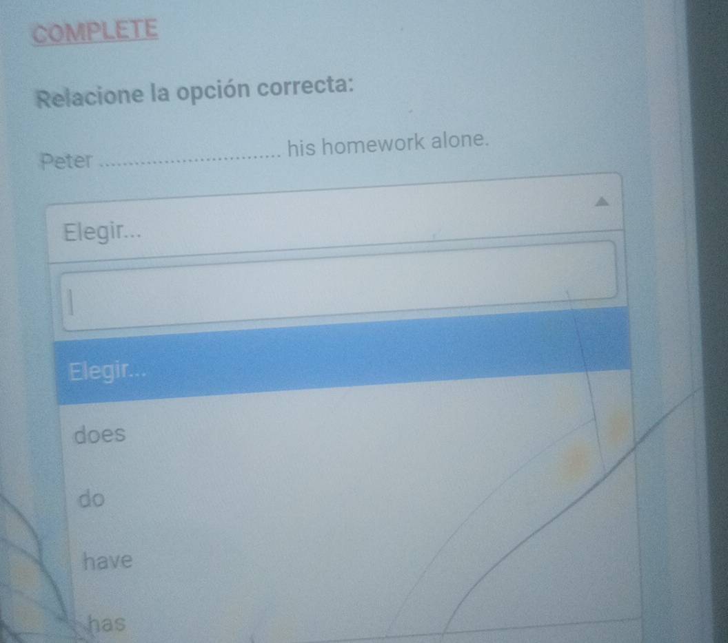 COMPLETE
Relacione la opción correcta:
Peter _his homework alone.
Elegir...

Elegir.
does
do
have
has