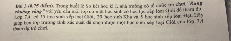 (0,75 điểm). Trong buổi lễ Sơ kết học kì I, nhà trường có tổ chức trò chơi “Rung 20
chuông vàng" với yêu cầu mỗi lớp cử một học sinh có học lực xếp loại Giỏi đễ tham dự. 
Lớp 74 có 15 học sinh xếp loại Giỏi, 20 học sinh Khá và 5 học sinh xếp loại Đạt. Hãy 
giúp bạn lớp trưởng tính xác suất để chọn được một học sinh xếp loại Giỏi của lớp 7A
tham dự trò chơi.