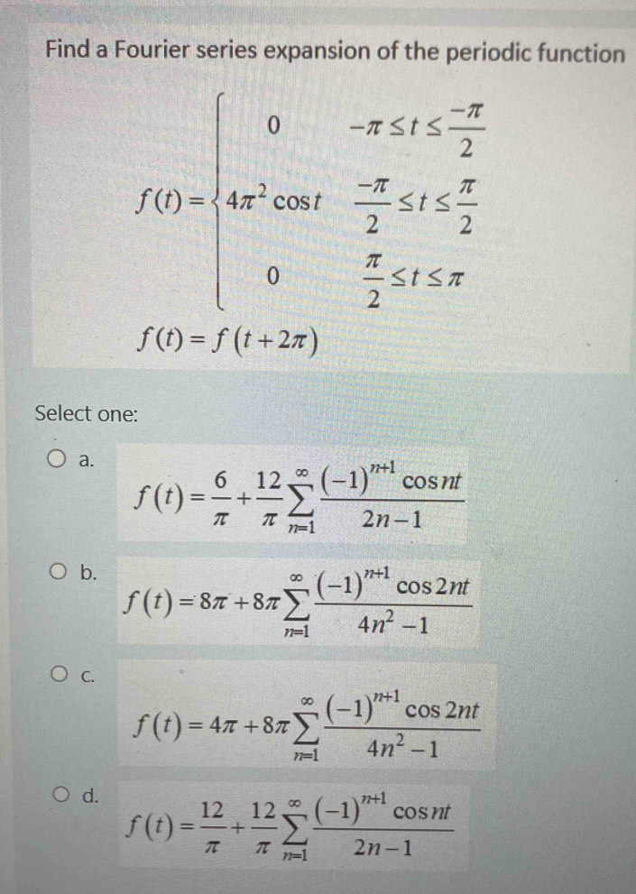 Find a Fourier series expansion of the periodic function
f(t)=beginarrayl 0-x≤ 0≤  (-x)/2  ae^(x+) ae^1 (-π )/2 
f(t)=f(t+2π )
Select one:
a. f(t)= 6/π  + 12/π  sumlimits _(n=1)^(∈fty)frac (-1)^n+1cos nt2n-1
b. f(t)=8π +8π sumlimits _(n=1)^(∈fty)frac (-1)^n+1cos 2nt4n^2-1
C.
f(t)=4π +8π sumlimits _(n=1)^(∈fty)frac (-1)^n+1cos 2nt4n^2-1
d. f(t)= 12/π  + 12/π  sumlimits _(n=1)^(∈fty)frac (-1)^n+1cos nt2n-1