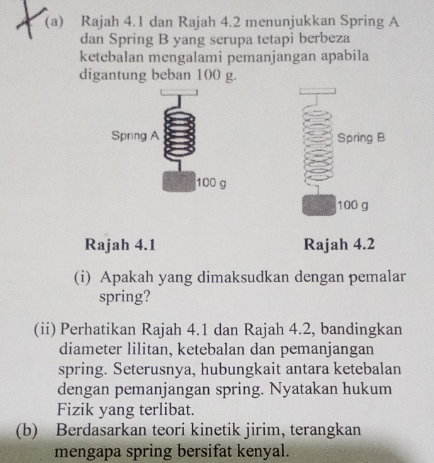 Rajah 4.1 dan Rajah 4.2 menunjukkan Spring A
dan Spring B yang serupa tetapi berbeza 
ketebalan mengalami pemanjangan apabila 
digantung beban 100 g. 

Rajah 4.1 Rajah 4.2 
(i) Apakah yang dimaksudkan dengan pemalar 
spring? 
(ii) Perhatikan Rajah 4.1 dan Rajah 4.2, bandingkan 
diameter lilitan, ketebalan dan pemanjangan 
spring. Seterusnya, hubungkait antara ketebalan 
dengan pemanjangan spring. Nyatakan hukum 
Fizik yang terlibat. 
(b) Berdasarkan teori kinetik jirim, terangkan 
mengapa spring bersifat kenyal.