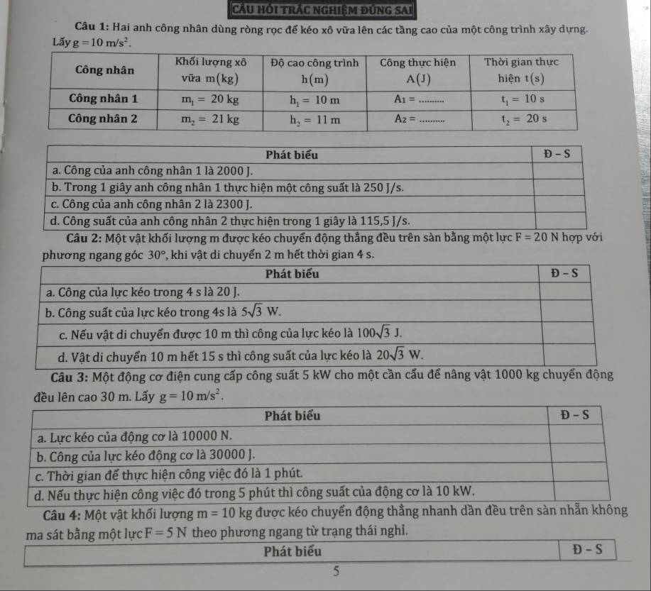 Cầu Hỏi trắc nghiệm đứng SAi
Câu 1: Hai anh công nhân dùng ròng rọc để kéo xô vữa lên các tầng cao của một công trình xây dựng.
Lấy g=10m/s^2.
Câu 2: Một vật khối lượng m được kéo chuyển động thẳng đều trên sàn bằng một lực F=20 wedge hợp với
Câu 3: Một động cơ điện cung cấp công suất 5 kW cho một cần cấu để nâng vật 1000 kg chuyển động
Câu 4: Một vật khối lượng m=10kg được kéo chuyển động thẳng nhanh dần đều trên sàn nhẫn không
ma sát bằng một lực F=5N theo phương ngang từ trạng thái nghỉ.
Phát biểu D - S
5