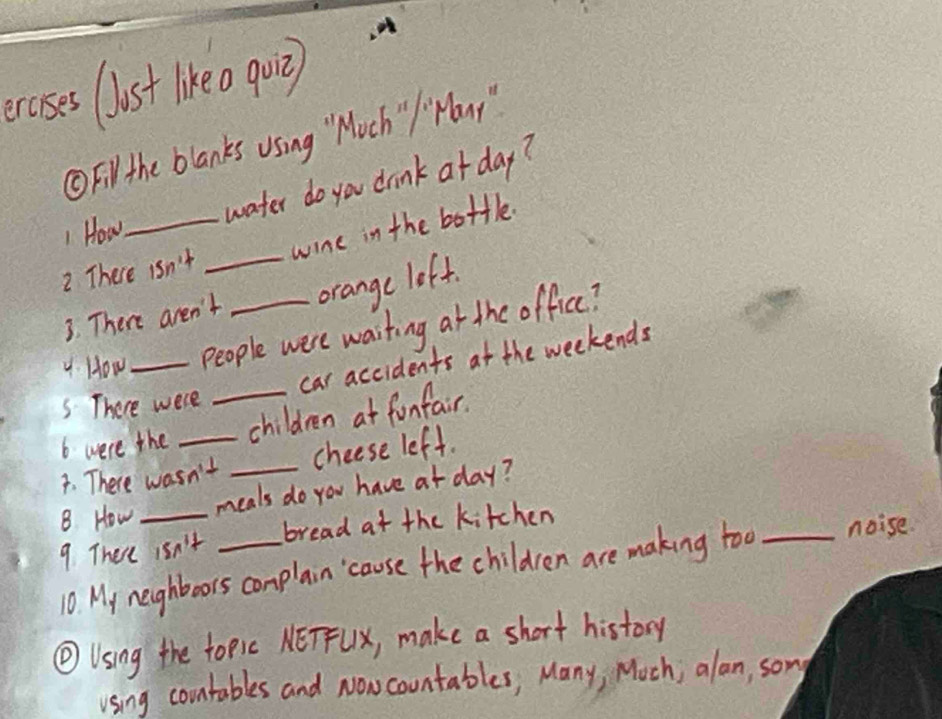 ecoses (lust likeo qui) 
①Fil the blanks using " Moch " Hony " 
1 How_ water do you drink at day? 
wine in the bottle. 
2 There isn't_ 
3. There aren't orange left. 
4. How _People were waiting at the office? 
car accidents at the weekends 
S There were 
6 were the _children at funfair. 
7. There wasn't _cheese left. 
B How meals do you have at day? 
9. There isn't _bread at the kitchen 
10. My neghboors conplain cause the children are making too _noise. 
④Using the topic NETFUx, make a short history 
using countables and Nowcountables, Many, Moch; alan, sony