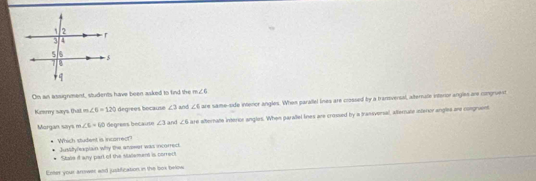 On an assignment, students have been asked to find the m∠ 6
Kimmy says that m∠ 6=120 degrees because ∠ 3 and ∠ 6 are same-side interior angles. When parallel lines are crossed by a transversal, alternate interior angles are congruent 
Morgan say m∠ 6=60 degrees because ∠ 3 and ∠ 6 are alternate interior angles. When parallel lines are crossed by a transversal, alternate interior angles are congruent 
Which student is incorrect? 
Justify/explain why the answer was incorrect. 
State if any part of the statement is correct 
Enter your answer and justification in the box below