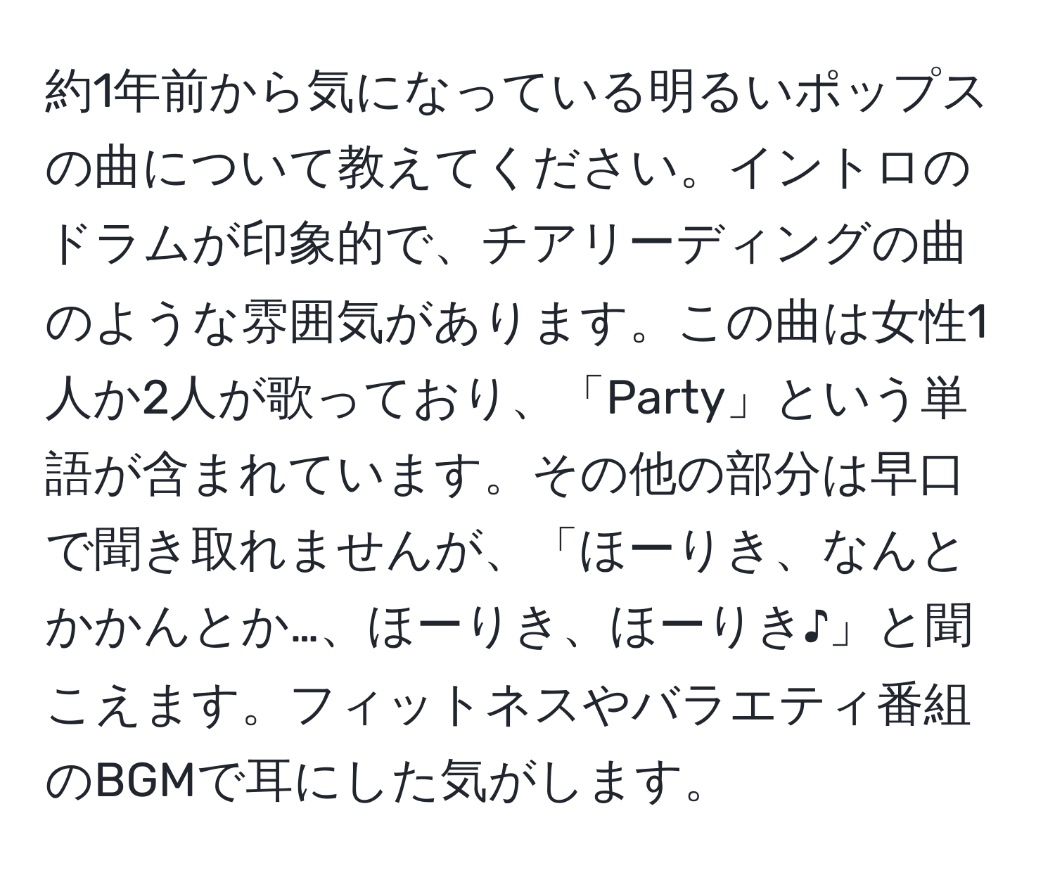 約1年前から気になっている明るいポップスの曲について教えてください。イントロのドラムが印象的で、チアリーディングの曲のような雰囲気があります。この曲は女性1人か2人が歌っており、「Party」という単語が含まれています。その他の部分は早口で聞き取れませんが、「ほーりき、なんとかかんとか…、ほーりき、ほーりき♪」と聞こえます。フィットネスやバラエティ番組のBGMで耳にした気がします。