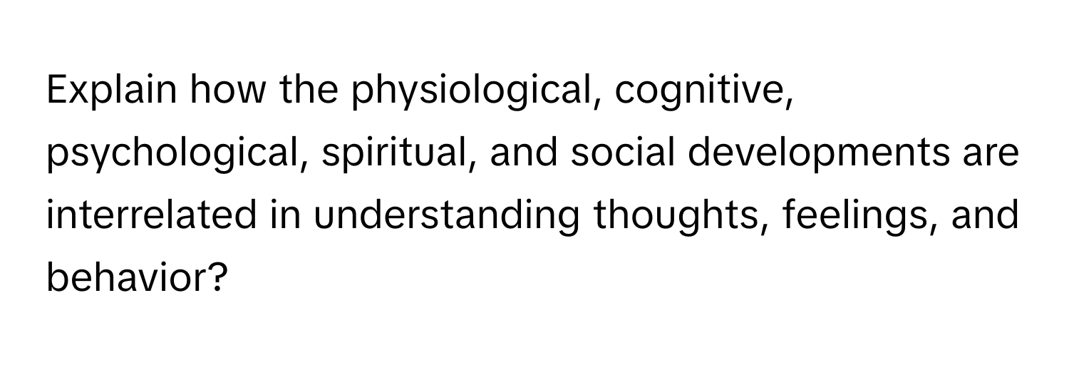 Explain how the physiological, cognitive, psychological, spiritual, and social developments are interrelated in understanding thoughts, feelings, and behavior?