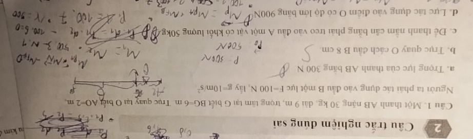 Câu trắc nghiệm đúng sai
kim 
Cầu 1. Một thanh AB nặng 30 kg, dài 9 m, trọng tâm tại G biết BG=6m Trục quay tại O biết AO=2m, 
Người ta phải tác dụng vào đầu B một lực F=100N , lấy g=10m/s^2

a. Trọng lực của thanh AB băng 300 N
b. Trục quay O cách đầu B 8 cm
c. Để thanh nằm cân bằng phải treo vào đầu A một vật có khổi lượng 50kg.
da Lực tác dụng vào điểm O có độ lớn băng 900N