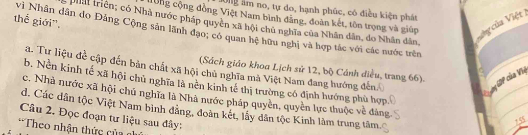 dong âm no, tự do, hạnh phúc, có điều kiện phát
đong cộng đồng Việt Nam bình đẳng, đoàn kết, tôn trọng và giúp
thế giới”.
vng của Việt 1
phát triển; có Nhà nước pháp quyền xã hội chủ nghĩa của Nhân dân, do Nhân dân,
vì Nhân dân do Đảng Cộng sản lãnh đạo; có quan hệ hữu nghị và hợp tác với các nước trên
a. Tư liệu đề cập đến bản chất xã hội chủ nghĩa mà Việt Nam đang hướng đến.
(Sách giáo khoa Lịch sử 12, bộ Cánh diều, trang 66).
C ưảng GDP của Việ
b. Nền kinh tế xã hội chủ nghĩa là nền kinh tế thị trường có định hướng phù hợp
c. Nhà nước xã hội chủ nghĩa là Nhà nước pháp quyền, quyền lực thuộc về đảng
d. Các dân tộc Việt Nam bình đẳng, đoàn kết, lấy dân tộc Kinh làm trung tâm.
Câu 2. Đọc đoạn tư liệu sau đây:
755
*Theo nhận thức của c