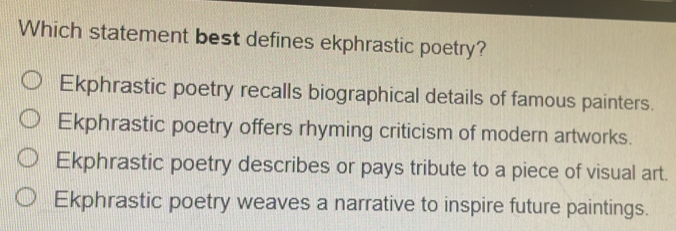 Which statement best defines ekphrastic poetry?
Ekphrastic poetry recalls biographical details of famous painters.
Ekphrastic poetry offers rhyming criticism of modern artworks.
Ekphrastic poetry describes or pays tribute to a piece of visual art.
Ekphrastic poetry weaves a narrative to inspire future paintings.