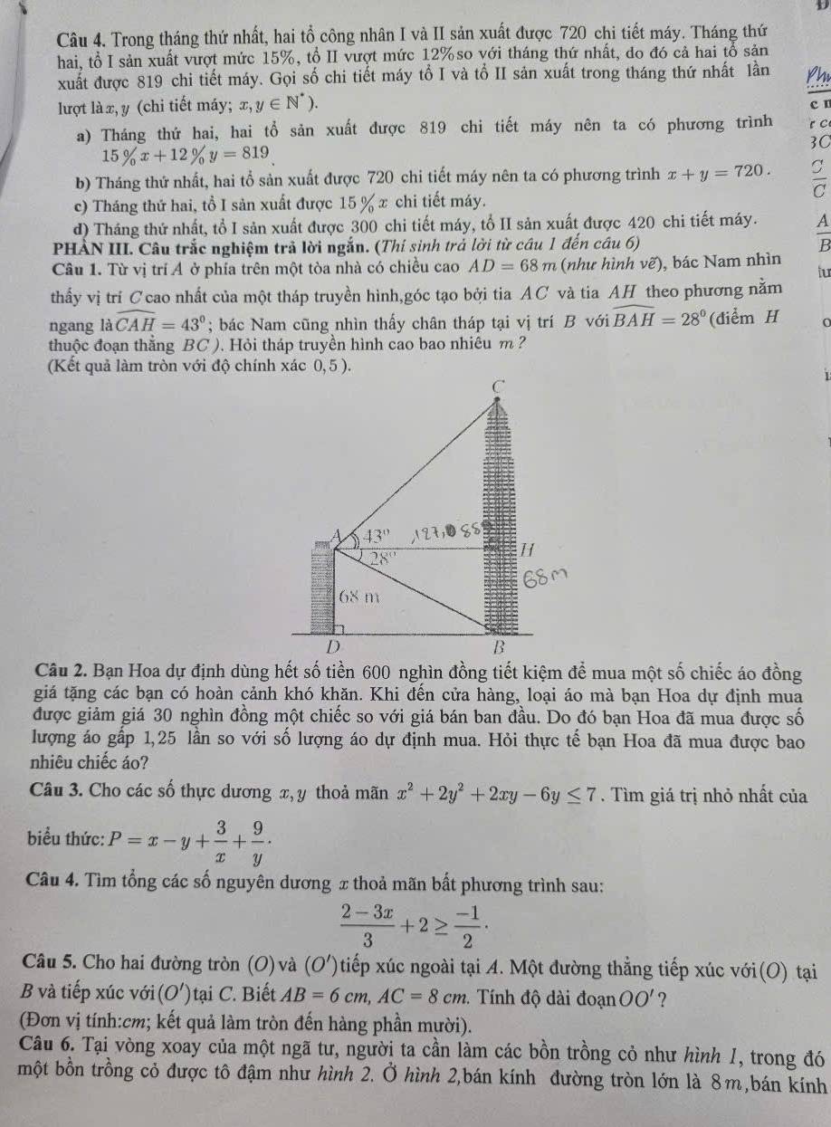 Trong tháng thứ nhất, hai tổ công nhân I và II sản xuất được 720 chi tiết máy. Tháng thứ
hai, tổ I sản xuất vượt mức 15%, tổ II vượt mức 12% so với tháng thứ nhất, do đó cả hai tổ sản
xuất được 819 chi tiết máy. Gọi số chi tiết máy tổ I và tổ II sản xuất trong tháng thứ nhất lần
lượt là x, y (chi tiết máy; x,y∈ N^*).
c n
a) Tháng thứ hai, hai tổ sản xuất được 819 chi tiết máy nên ta có phương trình r C
3C
15% x+12% y=819
b) Tháng thứ nhất, hai tổ sản xuất được 720 chi tiết máy nên ta có phương trình x+y=720.
C
c) Tháng thứ hai, tổ I sản xuất được 15 % x chi tiết máy.
d) Tháng thứ nhất, tổ I sản xuất được 300 chi tiết máy, tổ II sản xuất được 420 chi tiết máy.  A/B 
PHÀN III. Câu trắc nghiệm trả lời ngắn. (Thí sinh trả lời từ câu 1 đến câu 6)
Câu 1. Từ vị trí Á ở phía trên một tòa nhà có chiều cao AD=68m (như hình vẽ), bác Nam nhìn tur
thấy vị trí Ccao nhất của một tháp truyền hình,góc tạo bởi tia AC và tia AH theo phương nằm
ngang là widehat CAH=43°; bác Nam cũng nhìn thấy chân tháp tại vị trí B với widehat BAH=28° (điểm H n
thuộc đoạn thẳng BC ). Hỏi tháp truyền hình cao bao nhiêu m ?
(Kết quả làm tròn với độ chính xác
giá tặng các bạn có hoàn cảnh khó khăn. Khi đến cửa hàng, loại áo mà bạn Hoa dự định mua
được giảm giá 30 nghìn đồng một chiếc so với giá bán ban đầu. Do đó bạn Hoa đã mua được số
lượng áo gấp 1,25 lần so với số lượng áo dự định mua. Hỏi thực tế bạn Hoa đã mua được bao
nhiêu chiếc áo?
Câu 3. Cho các số thực dương x, y thoả mãn x^2+2y^2+2xy-6y≤ 7.  Tìm giá trị nhỏ nhất của
biểu thức: P=x-y+ 3/x + 9/y ·
Câu 4. Tìm tổng các số nguyên dương x thoả mãn bất phương trình sau:
 (2-3x)/3 +2≥  (-1)/2 ·
Câu 5. Cho hai đường tròn (O) và (O') 0 tiếp xúc ngoài tại A. Một đường thẳng tiếp xúc với(O) tại
B và tiếp xúc với (O') tại C. Biết AB=6cm,AC=8cm. Tính độ dài đoạn OO' ?
(Đơn vị tính:cm; kết quả làm tròn đến hàng phần mười).
Câu 6. Tại vòng xoay của một ngã tư, người ta cần làm các bồn trồng cỏ như hình 1, trong đó
một bồn trồng cỏ được tô đậm như hình 2. Ở hình 2,bán kính đường tròn lớn là 8m,bán kính