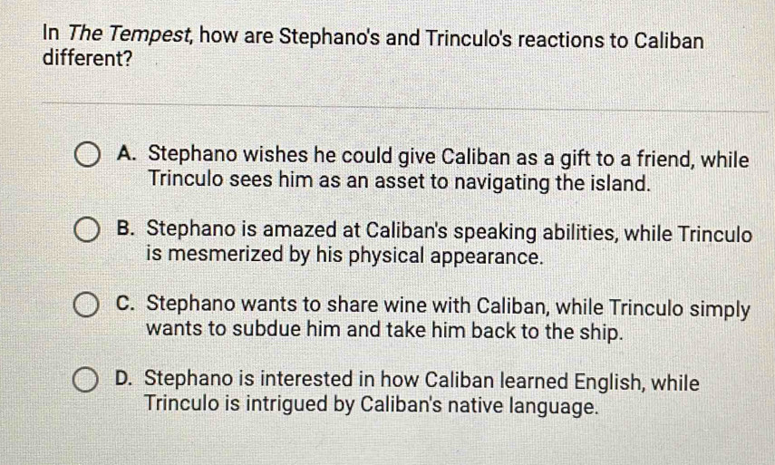 In The Tempest, how are Stephano's and Trinculo's reactions to Caliban
different?
A. Stephano wishes he could give Caliban as a gift to a friend, while
Trinculo sees him as an asset to navigating the island.
B. Stephano is amazed at Caliban's speaking abilities, while Trinculo
is mesmerized by his physical appearance.
C. Stephano wants to share wine with Caliban, while Trinculo simply
wants to subdue him and take him back to the ship.
D. Stephano is interested in how Caliban learned English, while
Trinculo is intrigued by Caliban's native language.