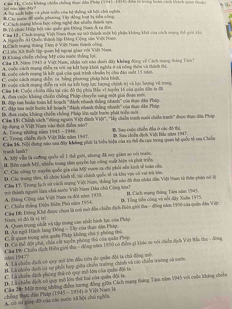 Cuộc kháng chiến chống thực dân Pháp (1945 -1954) diễn ra trong hoàn cảnh khách quan thuân
lợi nào sau đây?
A.Sự xuất hiện và phát triển của hệ thống xã hội chủ nghĩa.
B.Các nước đế quốc phương Tây đồng loạt bị tiến công.
C.Cách mạng khoa học công nghệ đạt nhiều thành tựu.
D.Tổ chức Hiệp hội các quốc gia Đông Nam Á ra đời.
Câu 12 . Cách mạng Việt Nam thực sự trở thành một bộ phận khăng khít của cách mạng thế giới khi
A.Nguyễn Ái Quốc thành lập Đảng Cộng sản Việt Nam.
B.Cách mạng tháng Tám ở Việt Nam thành công.
C.Liên Xô thiết lập quan hệ ngoại giao với Việt Nam.
D.Kháng chiến chống Mỹ cứu nước thắng lợi.
Câu 13. Năm 1945 ở Việt Nam, nhận xét nào dưới đây không đúng về Cách mạng tháng Tám?
A. cuộc cách mạng diễn ra với sự kết hợp khởi nghĩa ở cả nông thôn và thành thị.
B. cuộc cách mạng là kết quả của quá trình chuẩn bị chu đáo suốt 15 năm.
C. cuộc cách mạng diễn ra bằng phương pháp hòa bình.
D. cuộc cách mạng diễn ra với sự kết hợp lực lượng chính trị và lực lượng vũ trang.
Câu 14: Cuộc chiến đấu tại các đô thị phía Bắc vĩ tuyến 16 của quân dân ta đã
A. đưa cuộc kháng chiến chống Pháp chuyền sang một giai đoạn mới.
B. đập tan hoàn toàn kế hoạch “đánh nhanh thắng nhanh” của thực dân Pháp.
C. đập tan một bước kế hoạch “đánh nhanh thắng nhanh” của thực dân Pháp.
D. đưa cuộc kháng chiến chống Pháp lên một bước phát triển mới.
Câu 15: Chính sách “dùng người Việt đánh Việt”, “lấy chiến tranh nuôi chiến tranh” được thực dân Pháp
áp dụng ở Việt Nam vào thời điểm nào?
A. Trong những năm 1945 - 1946. B. Sau cuộc chiến đấu ở các đô thị.
C. Trong chiến dịch Việt Bắc năm 1947. D. Sau chiến dịch Việt Bắc năm 1947.
Câu 16. Nội dung nào sau đây không phải là biểu hiện của xu thế đa cực trong quan hệ quốc tế sau Chiến
tranh lạnh?
A. Mỹ vẫn là cường quốc số 1 thế giới, nhưng đã suy giảm so với trước.
B. Bên cạnh Mỹ, nhiều trung tâm quyền lực cũng xuất hiện và phát triển.
C. Các công ty xuyên quốc gia của Mỹ vươn ra chi phối nền kinh tế toàn cầu.
D. Các trung tâm, tổ chức kinh tế, tài chính quốc tế và khu vực có vai trò lớn.
Câu 17. Trong lịch sử cách mạng Việt Nam, thắng lợi nào đã đưa nhân dân Việt Nam từ thân phận nô lệ
trở thành người làm chủ nước Việt Nam Dân chủ Cộng hòa?
A. Đảng Cộng sản Việt Nam ra đời năm 1930. B. Cách mạng tháng Tám năm 1945.
C. Chiến thắng Điện Biên Phủ năm 1954. D. Tổng tiến công và nổi dậy Xuân 1975.
Câu 18: Đông Khê được chọn là nơi mở đầu chiến dịch Biên giới thu - đông năm 1950 của quân dân Việt
Nam, vì đó là vị trí
A. Quan trọng nhất và tập trung cao nhất binh lực của Pháp.
B. Án ngữ Hành lang Đông - Tây của thực dân Pháp.
C. Ít quan trọng nên quân Pháp không chú ý phòng thủ.
D. Có thể đột phá, chia cắt tuyến phòng thủ của quân Pháp.
Câu 19: Chiến dịch Biên giới thu - đông năm 1950 có điểm gì khác so với chiến dịch Việt Bắc thu - đông
năm 1947?
A. Là chiến dịch có quy mô lớn đầu tiên do quân đội ta chủ động mở.
B. Là chiến dịch có sự phối hợp giữa chiến trường chính và các chiến trường cả nước.
C. Là chiến dịch phòng thủ có quy mô lớn của quân đội ta.
D. Là chiến dịch có quy mô lớn thứ hai của quân đội ta.
Câu 20: Một trong những điểm tương đồng giữa Cách mạng tháng Tám năm 1945 với cuộc kháng chiến
chống thực dân Pháp (1945 - 1954) ở Việt Nam là
A. có sự giúp đỡ của các nước xã hội chủ nghĩa.