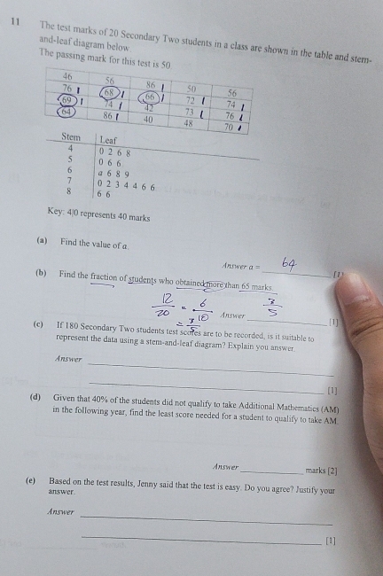 The test marks of 20 Secondary Two students in a class are shown in the table and stem- 
and-leaf diagram below. 
The passing mark for 
Leaf
4 0 2 6 8
5 0 6 6
_
6 a 6 8 9
7 0 2 3 4 4 6 6
8 6 6
Key: 4) 0 represents 40 marks 
(a) Find the value of a 
Answer a=
[1) 
(b) Find the fraction of students who obtained more than 65 marks 
Answer _[1] 
(c) If 180 Secondary Two students test scores are to be recorded, is it suitable to 
represent the data using a stem-and-leaf diagram? Explain you answer 
_ 
Answer 
_ 
[1] 
(d) Given that 40% of the students did not qualify to take Additional Mathematics (AM) 
in the following year, find the least score needed for a student to qualify to take AM. 
Answer _marks [2] 
(e) Based on the test results, Jenny said that the test is easy. Do you agree? Justify your 
answer. 
Answer 
_ 
_ 
[1]