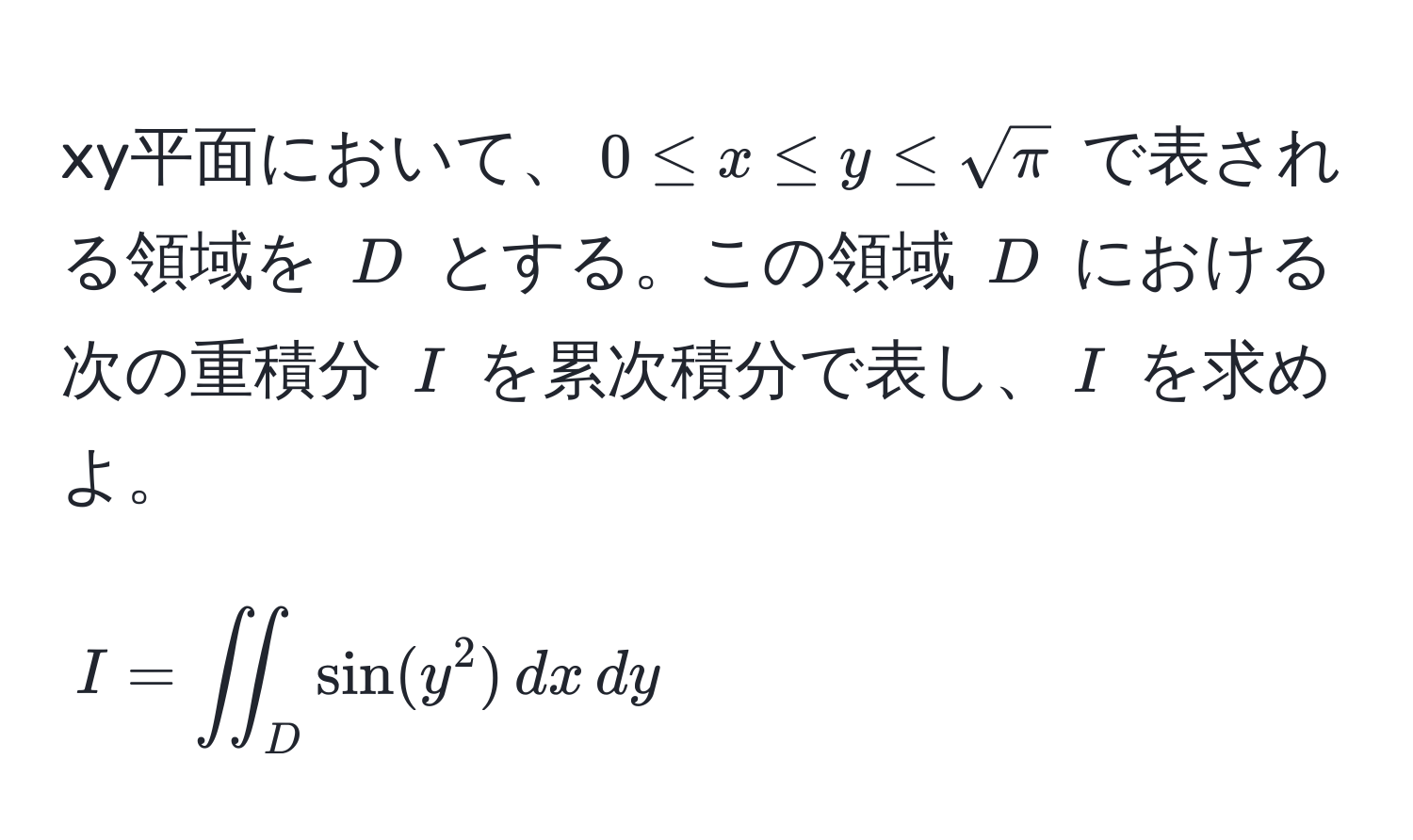 xy平面において、$0 ≤ x ≤ y ≤ sqrt(π)$ で表される領域を $D$ とする。この領域 $D$ における次の重積分 $I$ を累次積分で表し、$I$ を求めよ。  
$$I = iint_D sin(y^2) , dx , dy$$