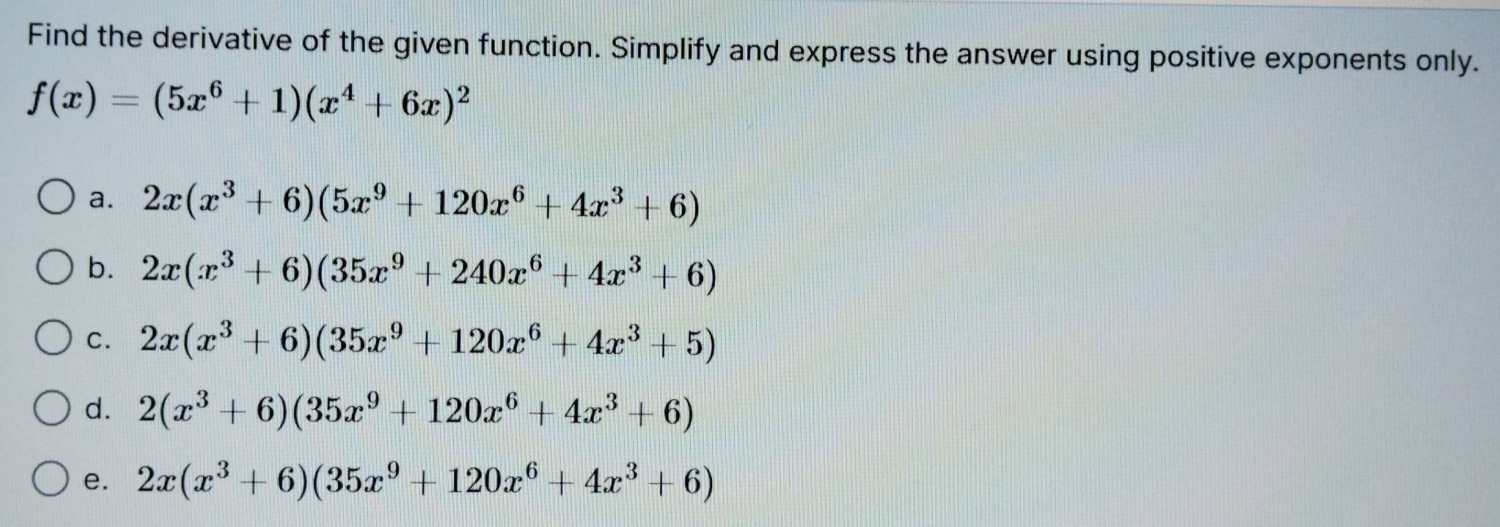 Find the derivative of the given function. Simplify and express the answer using positive exponents only.
f(x)=(5x^6+1)(x^4+6x)^2
a. 2x(x^3+6)(5x^9+120x^6+4x^3+6)
b. 2x(x^3+6)(35x^9+240x^6+4x^3+6)
C. 2x(x^3+6)(35x^9+120x^6+4x^3+5)
d. 2(x^3+6)(35x^9+120x^6+4x^3+6)
e. 2x(x^3+6)(35x^9+120x^6+4x^3+6)