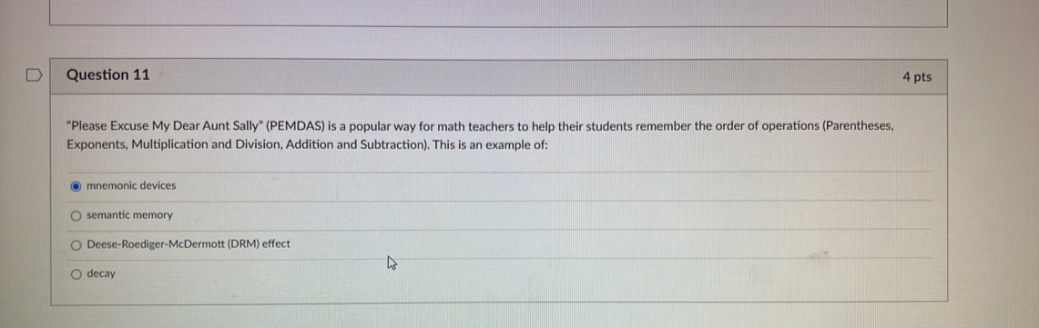 "Please Excuse My Dear Aunt Sally" (PEMDAS) is a popular way for math teachers to help their students remember the order of operations (Parentheses,
Exponents, Multiplication and Division, Addition and Subtraction). This is an example of:
mnemonic devices
semantic memory
Deese-Roediger-McDermott (DRM) effect
decay