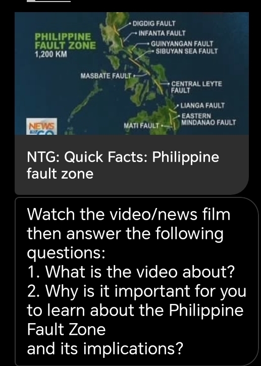 DIGDIG FAULT 
PHILIPPINE INFANTA FAULT 
FAULT ZONE GUINYANGAN FAULT
1,200 KM + SIBUYAN SEA FAULT 
MASBATE FAULT 
* CENTRAL LEYTE 
FAULT 
LIANGA FAULT 
· EASTERN 
NEWS MATI FAULT MINDANAO FAULT 
wao 
NTG: Quick Facts: Philippine 
fault zone 
Watch the video/news film 
then answer the following 
questions: 
1. What is the video about? 
2. Why is it important for you 
to learn about the Philippine 
Fault Zone 
and its implications?