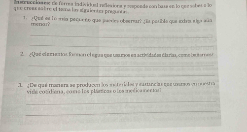 Instrucciones: de forma individual reflexiona y responde con base en lo que sabes o lo 
que crees sobre el tema las siguientes preguntas. 
1. ¿Qué es lo más pequeño que puedes observar? ¿Es posible que exista algo aún 
menor? 
_ 
_ 
2. ¿Qué elementos forman el agua que usamos en actividades diarias, como bañarnos? 
_ 
_ 
3. ¿De qué manera se producen los materiales y sustancias que usamos en nuestra 
vida cotidiana, como los plásticos o los medicamentos? 
_ 
_